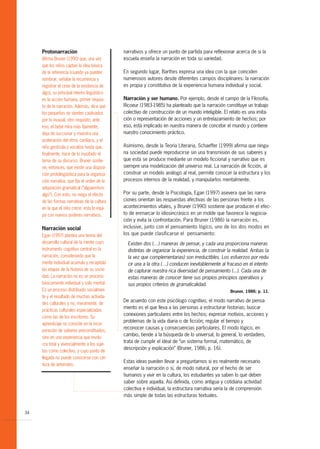 Protonarración                            narrativos y ofrece un punto de partida para reflexionar acerca de si la
     Afirma Bruner (1990) que, una vez         escuela enseña la narración en toda su variedad.
     que los niños captan la idea básica
     de la referencia (cuando ya pueden        En segundo lugar, Barthes expresa una idea con la que coinciden
     nombrar, señalar la recurrencia y         numerosos autores desde diferentes campos disciplinares: la narración
     registrar el cese de la existencia de     es propia y constitutiva de la experiencia humana individual y social.
     algo), su principal interés lingüístico
     es la acción humana, primer requisi-      Narración y ser humano. Por ejemplo, desde el campo de la Filosofía,
     to de la narración. Además, dice que      Ricoeur (1983-1985) ha planteado que la narración constituye un trabajo
     los pequeños se sienten cautivados        colectivo de construcción de un mundo inteligible. El relato es una imita-
     por lo inusual, otro requisito; ante      ción o representación de acciones y un entrelazamiento de hechos; por
     eso, el bebé mira más fijamente,          eso, está implicado en nuestra manera de concebir el mundo y contiene
     deja de succionar y muestra una           nuestro conocimiento práctico.
     aceleración del ritmo cardíaco, y el
     niño gesticula y vocaliza hasta que,      Asimismo, desde la Teoría Literaria, Schaeffer (1999) afirma que ningu-
     finalmente, hace de lo inusitado el       na sociedad puede reproducirse sin una transmisión de sus saberes y
     tema de su discurso. Bruner sostie-       que esta se produce mediante un modelo ficcional y narrativo que es
     ne, entonces, que existe una disposi-     siempre una modelización del universo real. La narración de ficción, al
     ción protolingüística para la organiza-   construir un modelo análogo al real, permite conocer la estructura y los
     ción narrativa, que fija el orden de la   procesos internos de la realidad, y manipularlos mentalmente.
     adquisición gramatical (“alguien-hizo-
     algo”). Con esto, no niega el efecto      Por su parte, desde la Psicología, Egan (1997) asevera que las narra-
     de las formas narrativas de la cultura    ciones orientan las respuestas afectivas de las personas frente a los
     en la que el niño crece: esta lo equi-    acontecimientos vitales, y Bruner (1990) sostiene que producen el efec-
     pa con nuevos poderes narrativos.         to de enmarcar lo idiosincrásico en un molde que favorece la negocia-
                                               ción y evita la confrontación. Para Bruner (1986) la narración es,
     Narración social                          inclusive, junto con el pensamiento lógico, uno de los dos modos en
     Egan (1997) plantea una teoría del        los que puede clasificarse el pensamiento:
     desarrollo cultural de la mente cuyo        Existen dos (…) maneras de pensar, y cada una proporciona maneras
     instrumento cognitivo central es la         distintas de organizar la experiencia, de construir la realidad. Ambas (a
     narración, considerando que la              la vez que complementarias) son irreductibles. Los esfuerzos por redu-
     mente individual acumula y recapitula       cir una a la otra (…) conducen inevitablemente al fracaso en el intento
     las etapas de la historia de su socie-      de capturar nuestra rica diversidad de pensamiento (...). Cada una de
     dad. La narración no es un proceso          estas maneras de conocer tiene sus propios principios operativos y
     básicamente individual y solo mental.       sus propios criterios de gramaticalidad.
     Es un proceso distribuido socialmen-                                                             Bruner, 1986; p. 11.
     te y el resultado de muchas activida-
                                               De acuerdo con este psicólogo cognitivo, el modo narrativo de pensa-
     des culturales y no, meramente, de
                                               miento es el que lleva a las personas a estructurar historias; buscar
     prácticas culturales especializadas
                                               conexiones particulares entre los hechos; expresar motivos, acciones y
     como las de los escritores. Su
                                               problemas de la vida diaria o de ficción; regular el tiempo y
     aprendizaje no consiste en la incor-
                                               reconocer causas y consecuencias particulares. El modo lógico, en
     poración de saberes preconstituidos,
                                               cambio, tiende a la búsqueda de lo universal, lo general, lo verdadero,
     sino en una experiencia que involu-
                                               trata de cumplir el ideal de “un sistema formal, matemático, de
     cra total y vivencialmente a los suje-
                                               descripción y explicación” (Bruner, 1986; p. 16).
     tos como colectivo, y cuyo punto de
     llegada no puede conocerse con cer-
                                               Estas ideas pueden llevar a preguntarnos si es realmente necesario
     teza de antemano.
                                               enseñar la narración o si, de modo natural, por el hecho de ser
                                               humanos y vivir en la cultura, los estudiantes ya saben lo que deben
                                               saber sobre aquella. Así definida, como antigua y cotidiana actividad
                                               colectiva e individual, la estructura narrativa sería la de comprensión
                                               más simple de todas las estructuras textuales.


34
 