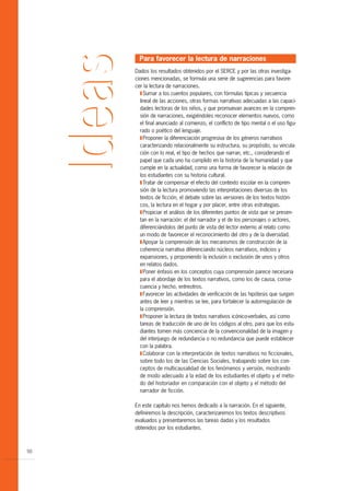 Para favorecer la lectura de narraciones
     Dados los resultados obtenidos por el SERCE y por las otras investiga-
     ciones mencionadas, se formula una serie de sugerencias para favore-
     cer la lectura de narraciones.
       T Sumar a los cuentos populares, con fórmulas típicas y secuencia
       lineal de las acciones, otras formas narrativas adecuadas a las capaci-
       dades lectoras de los niños, y que promuevan avances en la compren-
       sión de narraciones, exigiéndoles reconocer elementos nuevos, como
       el final anunciado al comienzo, el conflicto de tipo mental o el uso figu-
       rado o poético del lenguaje.
       T Proponer la diferenciación progresiva de los géneros narrativos
       caracterizando relacionalmente su estructura, su propósito, su vincula-
       ción con lo real, el tipo de hechos que narran, etc., considerando el
       papel que cada uno ha cumplido en la historia de la humanidad y que
       cumple en la actualidad, como una forma de favorecer la relación de
       los estudiantes con su historia cultural.
       T Tratar de compensar el efecto del contexto escolar en la compren-
       sión de la lectura promoviendo las interpretaciones diversas de los
       textos de ficción, el debate sobre las versiones de los textos históri-
       cos, la lectura en el hogar y por placer, entre otras estrategias.
       T Propiciar el análisis de los diferentes puntos de vista que se presen-
       tan en la narración: el del narrador y el de los personajes o actores,
       diferenciándolos del punto de vista del lector externo al relato como
       un modo de favorecer el reconocimiento del otro y de la diversidad.
       T Apoyar la comprensión de los mecanismos de construcción de la
       coherencia narrativa diferenciando núcleos narrativos, indicios y
       expansiones, y proponiendo la inclusión o exclusión de unos y otros
       en relatos dados.
       T Poner énfasis en los conceptos cuya comprensión parece necesaria
       para el abordaje de los textos narrativos, como los de causa, conse-
       cuencia y hecho, entreotros.
       T Favorecer las actividades de verificación de las hipótesis que surgen
       antes de leer y mientras se lee, para fortalecer la autorregulación de
       la comprensión.
       T Proponer la lectura de textos narrativos icónico-verbales, así como
       tareas de traducción de uno de los códigos al otro, para que los estu-
       diantes tomen más conciencia de la convencionalidad de la imagen y
       del interjuego de redundancia o no redundancia que puede establecer
       con la palabra.
       T Colaborar con la interpretación de textos narrativos no ficcionales,
       sobre todo los de las Ciencias Sociales, trabajando sobre los con-
       ceptos de multicausalidad de los fenómenos y versión, mostrando
       de modo adecuado a la edad de los estudiantes el objeto y el méto-
       do del historiador en comparación con el objeto y el método del
       narrador de ficción.

     En este capítulo nos hemos dedicado a la narración. En el siguiente,
     definiremos la descripción, caracterizaremos los textos descriptivos
     evaluados y presentaremos las tareas dadas y los resultados
     obtenidos por los estudiantes.



50
 