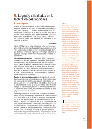 5. Logros y dificultades en la
lectura de descripciones
La descripción                                                                   Retórica
                                                                                 La retórica ocupó un lugar clave en
El hecho de que la descripción sea un “trozo” relativamente autónomo,
                                                                                 los sistemas educativos antiguo y
fácilmente separable del flujo textual, la convierte en objeto privilegiado
                                                                                 medieval, y hasta el Romanticismo
de la práctica pedagógica (…) [cuando] se difunde y generaliza la ins-
                                                                                 detentó un lugar importante dentro
trucción pública. Esta promoción de la descripción como “trozo selecto”
                                                                                 de las disciplinas humanísticas.
se debe sin duda al hecho de que (…) puede almacenarse en las antolo-
                                                                                 Como arte del buen hablar y de dar
gías, puede ponerse fácilmente como tema de examen y, por último, a
                                                                                 al lenguaje efectos potentes para
que constituye un modelo textual privilegiado para el aprendizaje de sec-
                                                                                 deleitar, persuadir o conmover, ejer-
ciones de “vocabulario”.
                                                                                 citaba, en el caso de la descripción,
                                                                Hamon, 1981.     la producción de asuntos fingidos o
                                                                                 supuestos; esto implicaba atender,
La cita de Phillipe Hamon nos permite pensar en los lugares que tuvo
                                                                                 entre otros preceptos, a la puritas, la
y tiene la descripción en la pedagogía del lenguaje, así como en otros
                                                                                 perspicuitas y el ornatus. La puritas
roles que podría cumplir. La descripción ha sido estudiada por diver-
                                                                                 es la corrección gramatical, que
sas disciplinas: la retórica, la lingüística, la narratología, la estética, la
                                                                                 busca, sobre todo, evitar la palabra
lógica y la psicología, con diferentes efectos directos e indirectos en
                                                                                 incorrecta y la construcción sintácti-
su enseñanza.
                                                                                 ca errónea. La perspicuitas es el
Descripción según el objeto. La perspectiva retórica que propuso                 grado de comprensibilidad del dis-
Fontanier (1977) en 1830, por ejemplo, gira en torno al tipo de objeto           curso y se opone a la obscuritas. El
descripto y postula siete especies descriptivas que, como plantea                ornatus tiene por objeto acentuar el
Hamon, pueden separarse fácilmente de un texto completo: la topogra-             halo estético en el discurso con el
fía, la cronografía, la prosopografía, la etopeya, el retrato, el paralelo y     uso de distintas figuras literarias;
el cuadro. Esas caracterizaciones temáticas constituyen un aspecto               para esto se vale de dos elementos
importante de la enseñanza de la descripción en algunos currículos de            básicos: la elección de palabras y su
la región y conviene preguntarse si otras modalidades de tratamiento             combinación. Este último rasgo se
podrían producir otros aprendizajes.                                             percibe en las actividades escolares
Función de la secuencia descriptiva. La descripción está presente                que proponen agregar a un sustanti-
como secuencia en gran variedad de géneros y, efectivamente, en algu-            vo (por ejemplo, “río”, propuesto
nos casos puede recortársela porque es posible independizarla para               como eje de un folleto turístico)
comprenderla en sí y para comprender el resto del texto. Una prueba de           numerosos adjetivos de significado
la factibilidad de este recorte es, tal vez, que el lector actual de novelas     equivalente o emparentado de hecho
del siglo XIX suele reconocer y saltarse, sin mayores consecuencias en           (“cristalino, límpido, claro, puro,
la comprensión de las acciones, las abundantes descripciones de seres            transparente, tintineante, sonoro,
y lugares exóticos incluidas en ellas.                                           cantor”), que dan a la descripción,
                                                                                 tal como se la concibe en un texto
Sin embargo, un relato no es solo acciones y los tipos de relatos han            auténtico, un carácter inexplicable-
variado a lo largo de la historia por el cambio de las circunstancias histó-     mente recargado.
ricas. Obviar la función de las secuencias descriptivas significa ignorar
una parte clave de esas novelas si se atiende a las relaciones entre la
                                                                                 ¬




literatura y la historia. Las novelas del siglo XIX se transformaron en pelí-            Para profundizar en la historia
culas que muestran los lugares exóticos mientras transcurren las accio-                  de la lectura según los sopor-
nes. Esto no niega el interés pedagógico de ver con los alumnos, por             tes, los lectores y sus hábitos, suge-
ejemplo, la adaptación cinematográfica de Oliver Twist (Polansky, 2005),         rimos la lectura de Cavallo y Chartier
sino que afirma la conveniencia de enseñar las relaciones entre texto y          (dirs) (1998). Historia de la lectura
contexto: qué función cumplió la descripción de las condiciones de vida          en el mundo occidental, Madrid,
del niño durante la Revolución Industrial en la novela de Dickens, de pen-       Taurus.



                                                                                                                           51
 