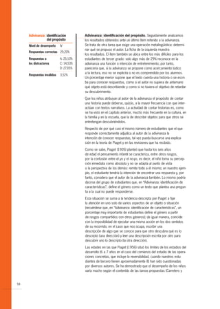 Adivinanza: identificación         Adivinanza: identificación del propósito. Seguidamente analizamos
                 del propósito          los resultados obtenidos ante un último ítem referido a la adivinanza.
     Nivel de desempeño     IV          Se trata de otra tarea que exige una operación metalingüística: determi-
                                        nar qué se propuso el autor. La ficha de la izquierda muestra
     Respuestas correctas 29,20%
                                        los resultados. El ítem también se ubica entre los más difíciles para los
     Respuestas a           A: 25,10%   estudiantes de tercer grado: solo algo más de 29% reconoce en la
     los distractores       C: 14,53%   adivinanza una función o intención de entretenimiento; por tanto,
                            D: 27,65%   parecería que, si la adivinanza se propone como acercamiento lúdico
                                        a la lectura, eso no se explicita o no es comprendido por los alumnos.
     Respuestas inválidas   3,52%
                                        Un porcentaje menor supone que el texto cuenta una historia o se escri-
                                        be para conocer respuestas, como si el autor no supiera de antemano
                                        qué objeto está describiendo y como si no tuviera el objetivo de retardar
                                        su descubrimiento.

                                        Que los niños atribuyan al autor de la adivinanza el propósito de contar
                                        una historia puede deberse, quizás, a la mayor frecuencia con que inter-
                                        actúan con textos narrativos. La actividad de contar historias es, como
                                        se ha visto en el capítulo anterior, mucho más frecuente en la cultura, en
                                        la familia y en la escuela, que la de describir objetos para que otros se
                                        entretengan descubriéndolos.

                                        Respecto de por qué casi el mismo número de estudiantes que el que
                                        responde correctamente adjudica al autor de la adivinanza la
                                        intención de conocer respuestas, tal vez pueda buscarse una explica-
                                        ción en la teoría de Piaget y en las revisiones que ha recibido.
                                        Como se sabe, Piaget (1926) planteó que hasta los seis años
                                        de edad el pensamiento infantil se caracteriza, entre otros rasgos,
                                        por la confusión entre el yo y el no-yo, es decir, el niño toma su percep-
                                        ción inmediata como absoluta y no se adapta al punto de vista
                                        o la perspectiva de los demás: remite todo a él mismo; en nuestro ejem-
                                        plo, el estudiante tendría la intención de encontrar una respuesta y, por
                                        tanto, considera que el autor de la adivinanza también. Lo mismo podría
                                        decirse del grupo de estudiantes que, en “Adivinanza: identificación de
                                        características”, define el género como un texto que plantea una pregun-
                                        ta a la cual no puede responderse.

                                        Esta situación se suma a la tendencia descripta por Piaget a fijar
                                        la atención en uno solo de varios aspectos de un objeto o situación
                                        (recuérdese que, en “Adivinanza: identificación de características”, un
                                        porcentaje muy importante de estudiantes define el género a partir
                                        de rasgos compartidos con otros géneros); de igual manera, coincide
                                        con la imposibilidad de ejecutar una misma acción en los dos sentidos
                                        de su recorrido; en el caso que nos ocupa, escribir una
                                        descripción de algo que se conoce para que otro descubra qué es lo
                                        descripto (una dirección) y leer una descripción escrita por otro para
                                        descubrir uno lo descripto (la otra dirección).

                                        Las edades en las que Piaget (1956) situó los límites de los estadios del
                                        desarrollo (6 a 7 años en el caso del comienzo del estadio de las opera-
                                        ciones concretas, que incluye la reversibilidad, cuando nuestros estu-
                                        diantes de tercero tienen aproximadamente 8) han sido cuestionadas
                                        por diversos autores. Se ha demostrado que el desempeño de los niños
                                        varía mucho según el contenido de las tareas propuestas (Carretero y


58
 