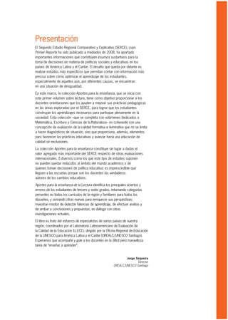 Presentación
El Segundo Estudio Regional Comparativo y Explicativo (SERCE), cuyo
Primer Reporte ha sido publicado a mediados de 2008, ha aportado
importantes informaciones que constituyen insumos sustantivos para la
toma de decisiones en materia de políticas sociales y educativas en los
países de América Latina y el Caribe. El desafío que queda por delante es
realizar estudios más específicos que permitan contar con información más
precisa sobre cómo optimizar el aprendizaje de los estudiantes,
especialmente de aquellos que, por diferentes causas, se encuentran
en una situación de desigualdad.

En este marco, la colección Aportes para la enseñanza, que se inicia con
este primer volumen sobre lectura, tiene como objetivo proporcionar a los
docentes orientaciones que los ayuden a mejorar sus prácticas pedagógicas
en las áreas exploradas por el SERCE, para lograr que los estudiantes
construyan los aprendizajes necesarios para participar plenamente en la
sociedad. Esta colección –que se completa con volúmenes dedicados a
Matemática, Escritura y Ciencias de la Naturaleza– es coherente con una
concepción de evaluación de la calidad formativa e iluminativa que no se limita
a hacer diagnósticos de situación, sino que proporciona, además, elementos
para favorecer las prácticas educativas y avanzar hacia una educación de
calidad sin exclusiones.

La colección Aportes para la enseñanza constituye sin lugar a dudas el
valor agregado más importante del SERCE respecto de otras evaluaciones
internacionales. Esfuerzos como los que este tipo de estudios suponen
no pueden quedar reducidos al ámbito del mundo académico o de
quienes toman decisiones de política educativa: es imprescindible que
lleguen a las escuelas porque son los docentes los verdaderos
autores de los cambios educativos.

Aportes para la enseñanza de la Lectura identifica los principales aciertos y
errores de los estudiantes de tercero y sexto grados, retomando categorías
presentes en todos los currículos de la región y familiares para todos los
docentes, y sumando otras nuevas para enriquecer sus perspectivas;
muestran modos de detectar falencias de aprendizaje, de efectuar análisis y
de arribar a conclusiones y propuestas, en diálogo con otras
investigaciones actuales.

El libro es fruto del esfuerzo de especialistas de varios países de nuestra
región, coordinados por el Laboratorio Latinoamericano de Evaluación de
la Calidad de la Educación (LLECE), dirigido por la Oficina Regional de Educación
de la UNESCO para América Latina y el Caribe (OREALC/UNESCO Santiago).
Esperamos que acompañe y guíe a los docentes en la difícil pero maravillosa
tarea de “enseñar a aprender”.


                                                                Jorge Sequeira
                                                                       Director
                                                        OREALC/UNESCO Santiago
 