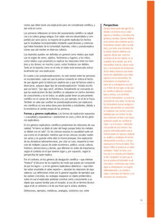 ciones que debe reunir una explicación para ser considerada científica, y      Perspectivas
aún está en curso.                                                             Durante buena parte del siglo XX se
                                                                               debatió si la historia era un saber
Las primeras reflexiones en torno del razonamiento científico se adjudi-
                                                                               riguroso y metódico o una tarea ima-
can a la cultura griega antigua. Ese saber solo era desarrollado y com-
                                                                               ginativa y narrativa. Quienes defendí-
partido por unos pocos: la mayoría de la gente explicaba los hechos
                                                                               an la primera idea sostenían que los
que le resultaban incomprensibles mediante supersticiones y creencias
                                                                               historiadores rendían culto a la reali-
que había heredado de la comunidad: leyendas, mitos y pseudo-explica-
                                                                               dad y, por tanto, eran oficiantes de
ciones que aún existen en diversas culturas.
                                                                               la verdad. Quienes adherían a la
Las leyendas pueden ser definidas en general como relatos que expli-           segunda, decían que, como los
can el origen de seres, objetos, fenómenos y lugares; y los mitos,             escritores de ficción realista, no se
como relatos cuyo propósito es explicar las relaciones entre los hom-          ocupaban de la verdad, sino de la
bres y los dioses; en muchos casos, estas fronteras son débiles.               verosimilitud. Ante las críticas recibi-
Tanto en la leyenda como en el mito el relato está enmarcado estruc-           das, y reconociendo las limitaciones
turalmente por una explicación.                                                de los relatos históricos que tenían
                                                                               mucho de subjetividad y poca labor
En cuanto a las pseudo-explicaciones, no solo existen entre las personas
                                                                               rigurosa con los documentos, los
no escolarizadas: cada vez que la prensa convierte en noticia el hecho
                                                                               historiadores se empeñaron en
de que alguien ganó la lotería por séptima vez o que tal famoso volvió a
                                                                               hacer de su investigación una cien-
divorciarse, subyace algún tipo de pseudo-explicación: “estaba escrito
                                                                               cia. A fines de ese siglo, se dijo que
que así fuera”, “por algo será”, etcétera. Actualmente se concuerda en
                                                                               los científicos elaboran conceptos,
que las explicaciones de tipo científico se adquieren en ciertos dominios
                                                                               leyes y teorías, y no se limitan,
de conocimiento y no en todos: un adulto puede tener un pensamiento
                                                                               como los historiadores, a mostrar la
científico en el campo de la Historia y no, por ejemplo, en el de la Física.
                                                                               veracidad de unos datos. Se dijo que
También se sabe que sustituir las pseudo-explicaciones por explicacio-
                                                                               los historiadores buscan vestigios e
nes científicas es una ardua tarea para docentes y estudiantes, debido a
                                                                               indicios que permiten un conocimien-
la resistencia al cambio propia de las primeras.
                                                                               to conjetural, más cercano a la pro-
Formas y géneros explicativos. Las formas de explicación expuestas             babilidad que a la certeza. Se dijo
—causalidad y equivalencia— predominan en unos y otros de los géne-            que construyen un texto cuya mayor
ros explicativos.                                                              pretensión puede ser constituir la
En los géneros explicativos científicos predominan las relaciones de cau-      mejor —y no la única— interpreta-
salidad: “el hierro se dilató al calor del fuego porque todos los metales      ción posible de unos hechos. Una
se dilatan con el calor”. En las ciencias exactas la causalidad suele ser      posición intermedia planteó que la
una (como en el ejemplo), mientras que en las ciencias sociales suelen         Historia puede ser rigurosa, explicati-
ser varias y no guardar entre ellas la misma jerarquía. Una explicación        va, analítica y reveladora de hechos
de las dictaduras latinoamericanas, por citar un caso, requeriría la men-      efectivamente ocurridos y, a la vez,
ción de múltiples causas de orden económico, político, social, cultural,       expresarse en forma de relato. Para
histórico, idiosincrásico y demás, que diferirían en orden de importancia      Veyne (1984), la historia es un relato
según el contexto en el que tuvieron lugar y, por supuesto, según la           verdadero; “relato” en tanto cons-
perspectiva de quien explica.                                                  trucción y no reproducción totalmen-
                                                                               te fiel; “verdadero” en tanto que al
Por el contrario, en los géneros de divulgación científica —que intentan       buscar pruebas el historiador no eli-
“traducir” el discurso de los expertos de modo que pueda ser comprendi-        mina datos o testimonios que contra-
do por los legos— y en los géneros explicativos didácticos —que inten-         digan su interpretación, no engaña
tan volver enseñable el saber experto—, abundan las relaciones de equi-        deliberadamente y se somete a
valencia. Las definiciones están por lo general seguidas de ejemplos que       reglas, a principios de método y con-
las vuelven concretas, las analogías equiparan un objeto problemático          venciones de comunicación.
sobre el cual el explicador pretende construir cierto conocimiento a un
objeto que supone familiar para el receptor, al uso de un término técnico
sigue el de un sinónimo o el de una frase que lo aclara, etcétera.

Definiciones, ejemplos, metáforas, analogías, sinónimos son, entre


                                                                                                                          71
 