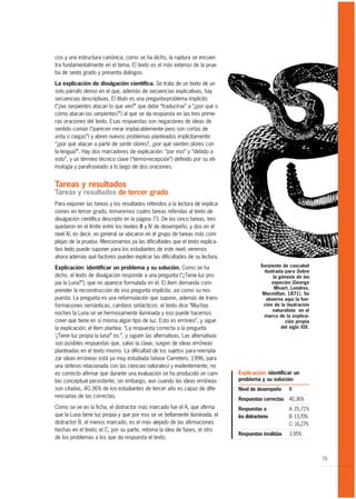 cos y una estructura canónica; como se ha dicho, la ruptura se encuen-
tra fundamentalmente en el tema. El texto es el más extenso de la prue-
ba de sexto grado y presenta diálogos.

La explicación de divulgación científica. Se trata de un texto de un
solo párrafo denso en el que, además de secuencias explicativas, hay
secuencias descriptivas. El título es una pregunta-problema implícito
(“¿las serpientes atacan lo que ven?” que debe “traducirse” a “¿por qué o
cómo atacan las serpientes?”) al que se da respuesta en las tres prime-
ras oraciones del texto. Esas respuestas son negaciones de ideas de
sentido común (“parecen mirar implacablemente pero son cortas de
vista o ciegas”) y abren nuevos problemas planteados implícitamente:
“¿por qué atacan a partir de sentir olores?, ¿por qué sienten olores con
la lengua?”. Hay dos marcadores de explicación: “por eso” y “debido a
esto”, y un término técnico clave (“termo-recepción”) definido por su eti-
mología y parafraseado a lo largo de dos oraciones.


Tareas y resultados
Tareas y resultados de tercer grado
Para exponer las tareas y los resultados referidos a la lectura de explica-
ciones en tercer grado, tomaremos cuatro tareas referidas al texto de
divulgación científica descripto en la página 73. De las cinco tareas, tres
quedaron en el límite entre los niveles III y IV de desempeño, y dos en el
nivel IV, es decir, en general se ubicaron en el grupo de tareas más com-
plejas de la prueba. Mencionamos ya las dificultades que el texto explica-
tivo leído puede suponer para los estudiantes de este nivel; veremos
ahora además qué factores pueden explicar las dificultades de su lectura.

Explicación: identificar un problema y su solución. Como se ha                              Serpiente de cascabel
                                                                                              ilustrada para Sobre
dicho, el texto de divulgación responde a una pregunta (“¿Tiene luz pro-                           la génesis de las
pia la Luna?”), que no aparece formulada en él. El ítem demanda com-                              especies (George
                                                                                                    Mivart, Londres,
prender la reconstrucción de esa pregunta implícita, así como su res-
                                                                                             Macmillan, 1871). Se
puesta. La pregunta es una reformulación que supone, además de trans-                          observa aquí la fun-
formaciones semánticas, cambios sintácticos: el texto dice “Muchas                           ción de la ilsutración
                                                                                                  naturalista en el
noches la Luna se ve hermosamente iluminada y eso puede hacernos                             marco de la explica-
creer que tiene en sí misma algún tipo de luz. Esto es erróneo”, y sigue                                 ción propia
la explicación; el ítem plantea: “La respuesta correcta a la pregunta                                  del siglo XIX.
‘¿Tiene luz propia la luna?’ es:”, y siguen las alternativas. Las alternativas
son posibles respuestas que, salvo la clave, surgen de ideas erróneas
planteadas en el texto mismo. La dificultad de los sujetos para reempla-
zar ideas erróneas está ya muy estudiada (véase Carretero, 1996, para
una síntesis relacionada con las ciencias naturales) y evidentemente, no
es correcto afirmar que durante una evaluación se ha producido un cam-           Explicación: identificar un
bio conceptual persistente; sin embargo, aun cuando las ideas erróneas           problema y su solución
son citadas, 40,36% de los estudiantes de tercer año es capaz de dife-           Nivel de desempeño       III
renciarlas de las correctas.
                                                                                 Respuestas correctas     40,36%
Como se ve en la ficha, el distractor más marcado fue el A, que afirma           Respuestas a             A: 25,71%
que la Luna tiene luz propia y que por eso se ve bellamente iluminada; el        los distractores         B: 13,70%
distractor B, el menos marcado, es el más alejado de las afirmaciones                                     C: 16,27%
hechas en el texto; el C, por su parte, retoma la idea de fases, el otro
                                                                                 Respuestas inválidas     3,95%
de los problemas a los que da respuesta el texto.


                                                                                                                        75
 
