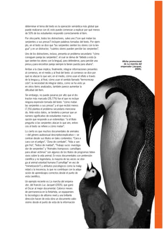 determinar el tema del texto es la operación semántica más global que
puede realizarse con él; esto puede comenzar a explicar por qué menos
de 50% de los estudiantes respondió correctamente el ítem.

Por otra parte, todos los distractores, salvo uno (“con qué matan las
serpientes a sus presas”) incluyen palabras tomadas del texto. Por ejem-
plo, en el texto se dice que “las serpientes sienten los olores con la len-
gua” y en un distractor, “cuántos olores pueden percibir las serpientes”.

Uno de los distractores, incluso, presenta un problema secundario: “cómo
consiguen pareja las serpientes”, el cual se deriva de “debido a esto [a
que sienten los olores con la lengua], para defenderse, para percibir una      Afiche promocional
presa y para encontrar pareja siempre la tienen puesta para afuera”.            de La marcha del
                                                                              emperador (Jacquet,
Arribar a la clave implica, finalmente, integrar informaciones presentes                   2005).
al comienzo, en el medio y al final del texto: al comienzo se dice por
qué no atacan lo que ven; en el medio, cómo usan el olfato a través
de la lengua y, al final, cómo usan el sentido llamado “termo-recep-
ción”; la necesidad de integrar datos, como se ha visto ya
en otros ítems analizados, también parece aumentar la
dificultad del ítem.
Sin embargo, no puede pasarse por alto que el dis-
tractor más marcado (28,77%) fue el que no incluye
ninguna expresión tomada del texto: “cómo matan
las serpientes a sus presas” y el que recibió menos
(7,5%) plantea el problema secundario menciona-
do. Ante estos datos, se tendería a pensar que un
número significativo de estudiantes marca la
opción que responde a un estereotipo: “si el título
pregunta si las serpientes atacan lo que ven, enton-
ces el texto se refiere a cómo matan”.

Lo cierto es que muchos documentales de animales
—del género audiovisual descriptivo-explicativo— se
centran desde sus títulos en tales contenidos: “Cara a
cara con el peligro”, “Zona de combate”, “Vida a san-
gre fría”, “Índice de maldad”, “Trabajo sucio: investiga-
dor de serpientes” y “Animales tramposos: camuflajes
para atraer víctimas” son algunos de los títulos de programas televi-
sivos sobre la vida animal. En esos documentales con pretensión
científica y no legendaria, la mayoría de las veces se otor-
ga al animal voluntad humana (“camuflaje” en vez de
“mimetización”) y atributos psicológicos como la malig-
nidad o la inocencia, lo que no contribuye con la adqui-
sición de aprendizajes correctos desde el punto de
vista científico.

Un ejemplo reciente es La marcha del empera-
dor, del francés Luc Jacquet (2005), que ganó
el Oscar al mejor documental. Catorce meses
de permanencia en la Antártida, un equipamien-
to tecnológico de altísimo nivel y una brillante
dirección hacen de esta obra un documento valio-
sísimo desde el punto de vista de la información


                                                                                                    81
 