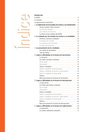 Introducción
El SERCE . . . . . . . . . . . . . . . . . . . . . . . . . . . . . . . . . . . . . . . . . . . . . . . . . . . . 13
Los Aportes . . . . . . . . . . . . . . . . . . . . . . . . . . . . . . . . . . . . . . . . . . . . . . . . . 14
La organización de este texto . . . . . . . . . . . . . . . . . . . . . . . . . . . . . . . . . . 15
1. La elaboración de las pruebas de Lectura y sus fundamentos . . 17
             Teorías actuales sobre la lectura . . . . . . . . . . . . . . . . . . . . . . . . 17
             Los lectores expertos . . . . . . . . . . . . . . . . . . . . . . . . . . . . . . . . . 17
             Los lectores en formación . . . . . . . . . . . . . . . . . . . . . . . . . . . . . . 20
             La lectura en las pruebas del SERCE . . . . . . . . . . . . . . . . . . . . . 23
2. Lo evaluado por las pruebas de Lectura y su modalidad . . . 25
             Dominios y procesos evaluados . . . . . . . . . . . . . . . . . . . . . . . . . 26
             El dominio de “Lo leído” . . . . . . . . . . . . . . . . . . . . . . . . . . . . . . . . 26
             Los procesos de “La lectura” . . . . . . . . . . . . . . . . . . . . . . . . . . . 27
             Los ítems de selección . . . . . . . . . . . . . . . . . . . . . . . . . . . . . . . . 29
3. La presentación de los resultados . . . . . . . . . . . . . . . . . . . . . . . . 30
             Los niveles de desempeño . . . . . . . . . . . . . . . . . . . . . . . . . . . . . 30
              Ejes de análisis . . . . . . . . . . . . . . . . . . . . . . . . . . . . . . . . . . . . . . . 33
4. Logros y dificultades en la lectura de narraciones . . . . . . . . . 33
             La narración . . . . . . . . . . . . . . . . . . . . . . . . . . . . . . . . . . . . . . . . . . 33
             Los textos narrativos evaluados . . . . . . . . . . . . . . . . . . . . . . . . . 36
             Tercer grado . . . . . . . . . . . . . . . . . . . . . . . . . . . . . . . . . . . . . . . . . 36
             Sexto grado . . . . . . . . . . . . . . . . . . . . . . . . . . . . . . . . . . . . . . . . . . 37
             Tareas y resultados . . . . . . . . . . . . . . . . . . . . . . . . . . . . . . . . . . . . 38
             Tareas y resultados de tercer grado . . . . . . . . . . . . . . . . . . . . . 38
             Tareas y resultados de tercero y sexto grados . . . . . . . . . . . . 42
             Tareas y resultados de sexto grado . . . . . . . . . . . . . . . . . . . . . . 44
             Síntesis . . . . . . . . . . . . . . . . . . . . . . . . . . . . . . . . . . . . . . . . . . . . . . 49
             Ideas para favorecer la lectura de narraciones . . . . . . . . . . . . 50
5. Logros y dificultades en la lectura de descripciones . . . . . . . 51
             La descripción . . . . . . . . . . . . . . . . . . . . . . . . . . . . . . . . . . . . . . . . 51
             Los textos descriptivos evaluados . . . . . . . . . . . . . . . . . . . . . . . 54
             Tercer grado . . . . . . . . . . . . . . . . . . . . . . . . . . . . . . . . . . . . . . . . . 54
             Sexto grado . . . . . . . . . . . . . . . . . . . . . . . . . . . . . . . . . . . . . . . . . . 55
             Tareas y resultados . . . . . . . . . . . . . . . . . . . . . . . . . . . . . . . . . . . . 56
             Tareas y resultados de tercer grado . . . . . . . . . . . . . . . . . . . . . 56
             Tareas y resultados de tercero y sexto grados . . . . . . . . . . . . 61
             Tareas y resultados de sexto grado . . . . . . . . . . . . . . . . . . . . . . 63
             Síntesis . . . . . . . . . . . . . . . . . . . . . . . . . . . . . . . . . . . . . . . . . . . . . . 66
             Ideas para favorecer la lectura de descripciones . . . . . . . . . . 67
6. Logros y dificultades en la lectura de explicaciones . . . . . . . .68
             La explicación . . . . . . . . . . . . . . . . . . . . . . . . . . . . . . . . . . . . . . . . .68
             Los textos explicativos evaluados . . . . . . . . . . . . . . . . . . . . . . . .73
 