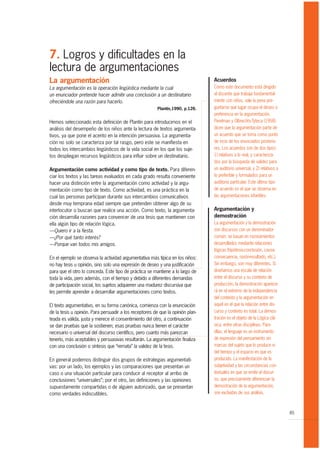 7. Logros y dificultades en la
lectura de argumentaciones
La argumentación                                                                 Acuerdos
La argumentación es la operación lingüística mediante la cual                    Como este documento está dirigido
un enunciador pretende hacer admitir una conclusión a un destinatario            al docente que trabaja fundamental-
ofreciéndole una razón para hacerlo.                                             mente con niños, vale la pena pre-
                                                         Plantin,1990, p.126.    guntarse qué lugar ocupa el deseo o
                                                                                 preferencia en la argumentación.
Hemos seleccionado esta definición de Plantin para introducirnos en el           Perelman y Olbrechts-Tyteca (1958)
análisis del desempeño de los niños ante la lectura de textos argumenta-         dicen que la argumentación parte de
tivos, ya que pone el acento en la intención persuasiva. La argumenta-           un acuerdo que se toma como punto
ción no solo se caracteriza por tal rasgo, pero este se manifiesta en            de incio de los enunciados posterio-
todos los intercambios lingüísticos de la vida social en los que los suje-       res. Los acuerdos son de dos tipos:
tos despliegan recursos lingüísticos para influir sobre un destinatario.         1) relativos a lo real, y caracteriza-
                                                                                 dos por la búsqueda de validez para
Argumentación como actividad y como tipo de texto. Para diferen-                 un auditorio universal, y 2) relativos a
ciar los textos y las tareas evaluados en cada grado resulta conveniente         lo preferible y formulados para un
hacer una distinción entre la argumentación como actividad y la argu-            auditorio particular. Este último tipo
mentación como tipo de texto. Como actividad, es una práctica en la              de acuerdo es el que se observa en
cual las personas participan durante sus intercambios comunicativos              las argumentaciones infantiles.
desde muy temprana edad siempre que pretenden obtener algo de su
interlocutor o buscan que realice una acción. Como texto, la argumenta-          Argumentación y
ción desarrolla razones para convencer de una tesis que mantienen con            demostración
ella algún tipo de relación lógica.                                              La argumentación y la demostración
—Quiero ir a la fiesta.                                                          son discursos con un denominador
—¿Por qué tanto interés?                                                         común: se basan en razonamientos
—Porque van todos mis amigos.                                                    desarrollados mediante relaciones
                                                                                 lógicas (hipótesis-conclusión, causa-
En el ejemplo se observa la actividad argumentativa más típica en los niños:     consecuencia, razón-resultado, etc.).
no hay tesis u opinión, sino solo una expresión de deseo y una justificación     Sin embargo, son muy diferentes. Si
para que el otro lo conceda. Este tipo de práctica se mantiene a lo largo de     diseñamos una escala de relación
toda la vida, pero además, con el tiempo y debido a diferentes demandas          entre el discurso y su contexto de
de participación social, los sujetos adquieren una madurez discursiva que        producción, la demostración aparece-
les permite aprender a desarrollar argumentaciones como textos.                  rá en el extremo de la independencia
                                                                                 del contexto y la argumentación en
El texto argumentativo, en su forma canónica, comienza con la enunciación        aquel en el que la relación entre dis-
de la tesis u opinión. Para persuadir a los receptores de que la opinión plan-   curso y contexto es total. La demos-
teada es válida, justa y merece el consentimiento del otro, a continuación       tración es el objeto de la Lógica clá-
se dan pruebas que la sostienen; esas pruebas nunca tienen el carácter           sica, entre otras disciplinas. Para
necesario o universal del discurso científico, pero cuanto más parezcan          ellas, el lenguaje es un instrumento
tenerlo, más aceptables y persuasivas resultarán. La argumentación finaliza      de expresión del pensamiento sin
con una conclusión o síntesis que “remata” la validez de la tesis.               marcas del sujeto que lo produce ni
                                                                                 del tiempo y el espacio en que es
En general podemos distinguir dos grupos de estrategias argumentati-             producido. La manifestación de la
vas: por un lado, los ejemplos y las comparaciones que presentan un              subjetividad y las circunstancias con-
caso o una situación particular para conducir al receptor al arribo de           textuales en que se emite el discur-
conclusiones “universales”; por el otro, las definiciones y las opiniones        so, que precisamente diferencian la
supuestamente compartidas o de alguien autorizado, que se presentan              demostración de la argumentación,
como verdades indiscutibles.                                                     son excluidas de sus análisis.



                                                                                                                            85
 