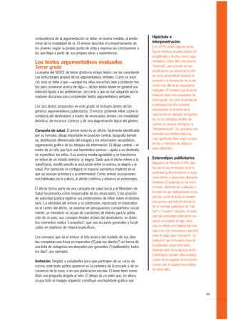 contundencia de la argumentación se debe, en buena medida, al predo-            Hipérbole e
minio de la modalidad de re. El emisor describe el comportamiento de            interpenetración
los jóvenes según su propio punto de vista y expresa las conclusiones a         Eco (1975) analiza algunas de las
las que llega a partir de sus propias ideas y experiencias.                     figuras retóricas visuales propias de
                                                                                la publicidad y de otros textos argu-
Los textos argumentativos evaluados                                             mentativos. Entre ellos menciona la
Tercer grado                                                                    “hipérbole”, que consiste en una
La prueba del SERCE de tercer grado no incluyó textos con las característi-     amplificación que desborda los lími-
cas estructurales propias de los argumentativos verbales. Como se anun-         tes de la verosimilitud mediante el
ció, esto se debe a que —aunque los niños escuchan, leen y producen tex-        aumento o la disminución de un ele-
tos para convencer acerca de algo—, dichos textos tienen en general una         mento más allá de las expectativas
intención ligada a las preferencias, asì como a que no han adquirido aún la     habituales. El sándwich que ilustra la
madurez discursiva para comprender textos argumentativos verbales.              invitación dada a los estudiantes de
                                                                                tercer grado, así como el tamaño de
Los dos textos propuestos en este grado se incluyen dentro de los               la dentadura del niño sonriente
géneros argumentativos publicitarios. El emisor pretende influir sobre la       representado en el afiche de la
conducta del destinatario a través de enunciados breves con modalidad           salud bucal son ejemplos de hipérbo-
deóntica, de recursos icónicos y de una diagramación típica del género.         les. En la contratapa del libro de
                                                                                cuentos se observa otra figura: la
Campaña de salud. El primer texto es un afiche, fácilmente identificable        “interpenetración”. Se caracteriza por
por su formato: dibujo importante en posición central, tipografía llamati-      presentar una entidad imprecisa,
va, distribución diferenciada del eslogan y los enunciados secundarios,         cuyo significado tiene rasgos propios
organización gráfica de los bloques de información. El dibujo central —el       de dos o más tipos de objetos o
rostro de un niño que luce una hiperbólica sonrisa— apela a un destinata-       seres diferentes.
rio específico: los niños. Esa sonrisa resulta agradable y se transforma
en índice de un estado anímico: la alegría. Dado que el afiche refiere a la     Estereotipos publicitarios
salud bucal, resulta sencilla la asociación entre la sonrisa, la alegría y la   Magariños de Morentín (1991) plan-
salud. Por oposición se configura un espacio semántico implícito en el          tea que lo que el receptor ve en la
que se asocian la tristeza y la enfermedad. Como ambas asociaciones             publicidad gráfica le informa o repre-
son habituales en la cultura, el afiche confirma y refuerza un estereotipo.     senta dichos o situaciones altamente
                                                                                familiares. El publicista los ha trans-
El afiche forma parte de una campaña de salud bucal y el Ministerio de          formado, alterando las cualidades o
Salud se presenta como responsable de los enunciados. Esta posición             el orden en que habitualmente se los
de autoridad pública legitima sus pretensiones de influir sobre el destina-     percibe, y esto le basta al receptor
tario. La identidad del emisor y su pretensión, expresada en imperativo         para pensar que está en presencia
en el centro del afiche, se asientan en presupuestos compartidos social-        de un mensaje publicitario de “cali-
mente: un ministerio se ocupa de cuestiones de interés para la pobla-           dad” o “creativo”; después, el conte-
ción de un país; sus consejos tienden al bien del destinatario; en distin-      nido del estereotipo pretenderá con-
tos momentos realiza “campañas”, que son acciones generales y focali-           vencer al receptor de algo, pero
zadas en objetivos de mejora específicos.                                       esto se refiere a la finalidad del men-
                                                                                saje y no a los mecanismos que este
Los consejos que da el emisor al niño acerca del cuidado de sus dien-           pone en juego para “renovarse”. La
tes completan una frase en imperativo (“Cuida tus dientes”) en forma de         evaluación que el receptor hace de
una lista de sintagmas encabezados por gerundios (“cepillándolos todos          la publicidad, según este autor,
los días”, por ejemplo).                                                        depende tanto de la vigencia de los
                                                                                estereotipos sociales seleccionados
Invitación. Dirigido a estudiantes para que participen de un curso de           cuanto de la magnitud de la transfor-
cocina, este texto podría aparecer en la cartelera de la escuela o de un        mación que el creativo haya realiza-
comercio de la zona, o en una publicación escolar. El texto tiene como          do sobre ellos.
título una pregunta dirigida al niño. El dibujo de un plato que, en altura,
ocupa todo el margen izquierdo constituye una hipérbole gráfica que


                                                                                                                          89
 