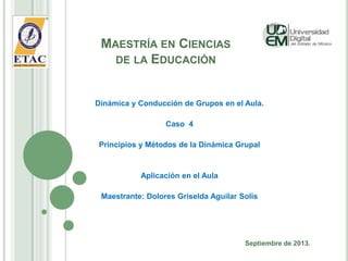 MAESTRÍA EN CIENCIAS
DE LA EDUCACIÓN
Dinámica y Conducción de Grupos en el Aula.
Caso 4
Principios y Métodos de la Dinámica Grupal
Aplicación en el Aula
Maestrante: Dolores Griselda Aguilar Solis
Septiembre de 2013.
 