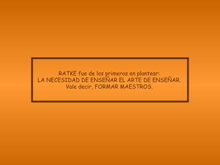 RATKE fue de los primeros en plantear:
LA NECESIDAD DE ENSEÑAR EL ARTE DE ENSEÑAR.
Vale decir, FORMAR MAESTROS.