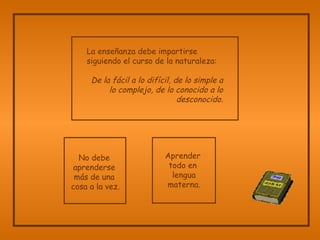 La enseñanza debe impartirse  siguiendo el curso de la naturaleza:   De la fácil a lo difícil, de lo simple a lo complejo, de lo conocido a lo desconocido. No debe  aprenderse  más de una  cosa a la vez. Aprender  todo en  lengua materna. 