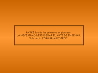 RATKE fue de los primeros en plantear: LA NECESIDAD DE ENSEÑAR EL ARTE DE ENSEÑAR. Vale decir, FORMAR MAESTROS. 