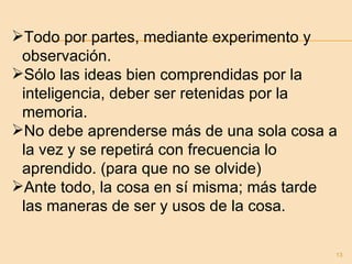 Todo por partes, mediante experimento y  observación. Sólo las ideas bien comprendidas por la inteligencia, deber ser retenidas por la memoria. No debe aprenderse más de una sola cosa a la vez y se repetirá con frecuencia lo aprendido. (para que no se olvide) Ante todo, la cosa en sí misma; más tarde las maneras de ser y usos de la cosa. 