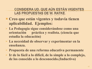 Creo que están vigentes y todavía tienen aplicabilidad.  Ejemplos: La Pedagogía sigue considerándose como una orientación  práctica y realista. (ciencia que estudia la educación) La necesidad de observar y experimentar en la enseñanza. Propuesta de una reforma educativa permanente Ir de lo fácil a lo difícil, de lo simple a lo complejo, de los conocido a lo desconocido.(Inductivo) 