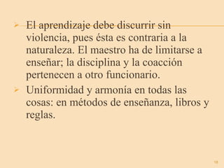 El aprendizaje debe discurrir sin violencia, pues ésta es contraria a la naturaleza. El maestro ha de limitarse a enseñar; la disciplina y la coacción pertenecen a otro funcionario. Uniformidad y armonía en todas las cosas: en métodos de enseñanza, libros y reglas. 
