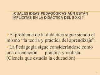 El problema de la didáctica sigue siendo el mismo “la teoría y práctica del aprendizaje”. La Pedagogía sigue considerándose como una orientación  práctica y realista. (Ciencia que estudia la educación) 