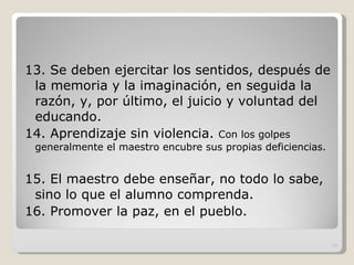 13. Se deben ejercitar los sentidos, después de la memoria y la imaginación, en seguida la razón, y, por último, el juicio y voluntad del educando. 14. Aprendizaje sin violencia.  Con los golpes generalmente el maestro encubre sus propias deficiencias. 15. El maestro debe enseñar, no todo lo sabe, sino lo que el alumno comprenda. 16. Promover la paz, en el pueblo. 