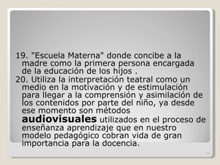 19. "Escuela Materna" donde concibe a la madre como la primera persona encargada de la educación de los hijos . 20. Utiliza la interpretación teatral como un medio en la motivación y de estimulación para llegar a la comprensión y asimilación de los contenidos por parte del niño, ya desde ese momento son métodos  audiovisuales  utilizados en el proceso de enseñanza aprendizaje que en nuestro modelo pedagógico cobran vida de gran importancia para la docencia.  