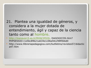 21.  Plantea una igualdad de géneros, y considera a la mujer dotada de entendimiento, ágil y capaz de la ciencia tanto como al  hombre.  http://bianquis15.es.tl/PRINCIPIOS-  DAGOGICOS.htm?PHPSESSID=1e5bc89b21a634e1c06a50c298f0bbd0 http://www.llibreriapedagogica.com/butlletins/revistes57/didactica47.htm 