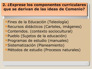 Fines de la Educación (Teleología) Recursos didácticos (Carteles, imágenes) Contenidos. (contexto sociocultural) Pueblo (Sujetos de la educación) Programas de estudio (manuales) Sistematización (Planeamiento) Métodos de estudio (Procesos naturales) 2. ¿Exprese los componentes curriculares que se derivan de las ideas de Comenio? 