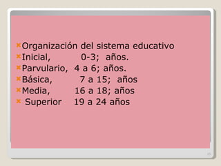 Organización del sistema educativo  Inicial,  0-3;  años. Parvulario,  4 a 6; años. Básica,  7 a 15;  años Media,  16 a 18; años Superior  19 a 24 años 