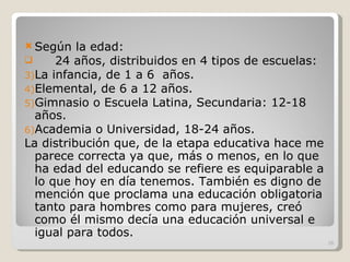 Según la edad: 24 años, distribuidos en 4 tipos de escuelas: La infancia, de 1 a 6  años. Elemental, de 6 a 12 años. Gimnasio o Escuela Latina, Secundaria: 12-18 años. Academia o Universidad, 18-24 años. La distribución que, de la etapa educativa hace me parece correcta ya que, más o menos, en lo que ha edad del educando se refiere es equiparable a lo que hoy en día tenemos. También es digno de mención que proclama una educación obligatoria tanto para hombres como para mujeres, creó como él mismo decía una educación universal e igual para todos. 