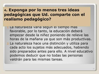 La naturaleza varía según el tiempo más favorable, por lo tanto, la educación deberá empezar desde la niñez poniendo de relieve las horas de la mañana ya que son más productivas. La naturaleza hace una distinción y utiliza para cada acto los sujetos más adecuados, habiendo sido preparados antes para ello. A nivel educativo podemos deducir que no todas las personas valdrán para las mismas tareas. 4 . Exponga por lo menos tres ideas pedagógicas que Ud. comparte con el realismo pedagógico? 