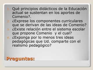 Preguntas: Qué principios didácticos de la Educación actual se sustentan en los aportes de Comenio?. ¿Exprese los componentes curriculares que se derivan de las ideas de Comenio? ¿Existe relación entre el sistema escolar que propone Comenio  y el cual? ¿Exponga por lo menos tres ideas pedagógicas que Ud. comparte con el realismo pedagógico? 