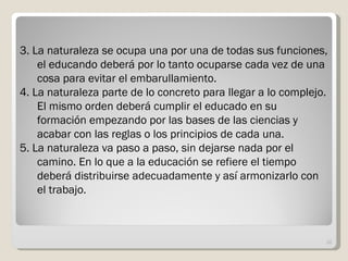 3. La naturaleza se ocupa una por una de todas sus funciones, el educando deberá por lo tanto ocuparse cada vez de una cosa para evitar el embarullamiento. 4. La naturaleza parte de lo concreto para llegar a lo complejo. El mismo orden deberá cumplir el educado en su formación empezando por las bases de las ciencias y acabar con las reglas o los principios de cada una. 5. La naturaleza va paso a paso, sin dejarse nada por el camino. En lo que a la educación se refiere el tiempo deberá distribuirse adecuadamente y así armonizarlo con el trabajo. 