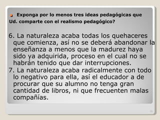 .  Exponga por lo menos tres ideas pedagógicas que Ud. comparte con el realismo pedagógico? 6. La naturaleza acaba todas los quehaceres que comienza, así no se deberá abandonar la enseñanza a menos que la madurez haya sido ya adquirida, proceso en el cual no se habrán tenido que dar interrupciones. 7. La naturaleza acaba radicalmente con todo lo negativo para ella, así el educador a de procurar que su alumno no tenga gran cantidad de libros, ni que frecuenten malas compañías. 