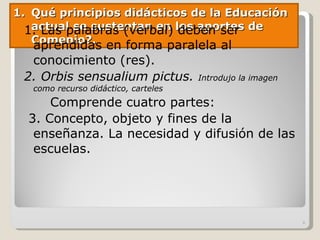 Qué principios didácticos de la Educación actual se sustentan en los aportes de Comenio?. 1. Las palabras (verbal) deben ser aprendidas en forma paralela al conocimiento (res). 2. Orbis sensualium pictus.  Introdujo la imagen como recurso didáctico, carteles Comprende cuatro partes: 3. Concepto, objeto y fines de la enseñanza. La necesidad y difusión de las escuelas. 