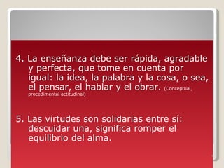 4. La enseñanza debe ser rápida, agradable y perfecta, que tome en cuenta por igual: la idea, la palabra y la cosa, o sea, el pensar, el hablar y el obrar.  (Conceptual, procedimental actitudinal) 5. Las virtudes son solidarias entre sí: descuidar una, significa romper el equilibrio del alma. 