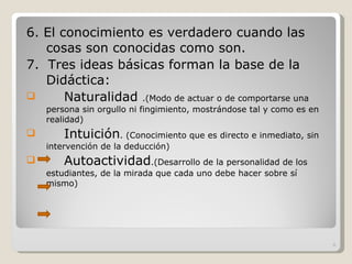 6. El conocimiento es verdadero cuando las cosas son conocidas como son. 7.  Tres ideas básicas forman la base de la Didáctica: Naturalidad  .( Modo de actuar o de comportarse una persona sin orgullo ni fingimiento, mostrándose tal y como es en realidad)  Intuición . ( Conocimiento que es directo e inmediato, sin intervención de la deducción) Autoactividad .( Desarrollo de la personalidad de los estudiantes, de la mirada que cada uno debe hacer sobre sí mismo) 