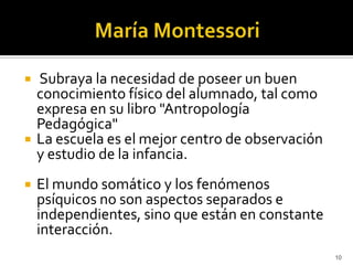 María Montessori  Subraya la necesidad de poseer un buen conocimiento físico del alumnado, tal como expresa en su libro "Antropología Pedagógica" La escuela es el mejor centro de observación y estudio de la infancia.El mundo somático y los fenómenos psíquicos no son aspectos separados e independientes, sino que están en constante interacción.10