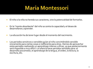 María Montessori El niño o la niña no hereda sus caracteres, sino la potencialidad de formarlos.En la "mente absorbente" del niño se centra la capacidad y el deseo de desarrollarse y aprender.La educación ha de tener lugar desde el momento del nacimiento.Los periodos sensitivos o sensibles guían al niño convirtiéndolo sensible únicamente para ciertas cosas e indiferente para otras. Hemos de aprovechar estos periodos realizando un aprendizaje intenso y eficaz, ya que posteriormente será imposible o muy difícil. La infancia tiene periodos sensibles para: el desarrollo psicomotor, el aprendizaje de la lengua, el orden, la lectura, la escritura, etc. 11