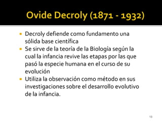 OvideDecroly (1871 - 1932) Decroly defiende como fundamento una sólida base científica Se sirve de la teoría de la Biología según la cual la infancia revive las etapas por las que pasó la especie humana en el curso de su evolución Utiliza la observación como método en sus investigaciones sobre el desarrollo evolutivo de la infancia. 13