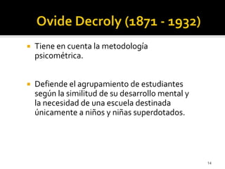 OvideDecroly (1871 - 1932)Tiene en cuenta la metodología psicométrica. Defiende el agrupamiento de estudiantes según la similitud de su desarrollo mental y la necesidad de una escuela destinada únicamente a niños y niñas superdotados. 14