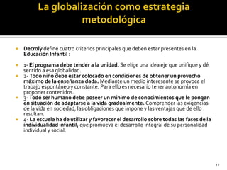 La globalización como estrategia metodológicaDecrolydefine cuatro criterios principales que deben estar presentes en la Educación Infantil :1- El programa debe tender a la unidad. Se elige una idea eje que unifique y dé sentido a esa globalidad.2- Todo niño debe estar colocado en condiciones de obtener un provecho máximo de la enseñanza dada. Mediante un medio interesante se provoca el trabajo espontáneo y constante. Para ello es necesario tener autonomía en proponer contenidos.3- Todo ser humano debe poseer un mínimo de conocimientos que le pongan en situación de adaptarse a la vida gradualmente. Comprender las exigencias de la vida en sociedad, las obligaciones que impone y las ventajas que de ello resultan.4- La escuela ha de utilizar y favorecer el desarrollo sobre todas las fases de la individualidad infantil, que promueva el desarrollo integral de su personalidad individual y social.17