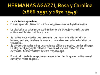 HERMANAS AGAZZI, Rosa y Carolina (1866-1951 y 1870-1945) La didáctica agazzianaEl niño aprende utilizando la intuición, pero siempre ligada a la vida. La didáctica se basa en un uso inteligente de los objetos realistas que obtienen del entono de la escuela.Se realizan actividades que provienen del hogar y la vida cotidiana: lavarse, vestirse, cuidar animales, etc. rescatando el valor educativo de todas ellas. Se proporciona a los niños un ambiente cálido y afectivo, similar al hogar. La alegría, el juego y la relación con una educadora maternal son elementos fundamentales de esta metodología.El método también se apoya en la educación del lenguaje, cultivando el canto y el ritmo corporal. 19