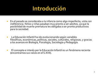 Introducción En el pasado se consideraba a la infancia como algo imperfecto, vista con indiferencia. Niños y niñas pasaban muy pronto a ser adultos, ya que la posibilidad de muerte prematura les obligaba a ser pronto productivos para la sociedad.   La Educación Infantil ha ido evolucionando según variables filosóficas, económicas, políticas, sociales, culturales, religiosas, y gracias a los avances en Biología, Psicología, Sociología y Pedagogía.  El concepto e interés por la Educación Infantil es un fenómeno reciente (encontramos sus raíces en el S.XVII).2