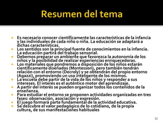 Resumen del temaEs necesario conocer científicamente las características de la infancia y las individuales de cada niño o niña. La educación se adaptará a dichas características.   Los sentidos son la principal fuente de conocimientos en la infancia. La educación partirá del trabajo sensorial.   Debemos preparar un ambiente que favorezca la autonomía de los niños y la posibilidad de realizar experiencias enriquecedoras.   Los materiales que pondremos a disposición de los niños estarán científicamente diseñados (Montessori), pero también tendrán relación con el entorno (Decroly) y se obtendrán del propio entorno (Agazzi), promoviendo un uso inteligente de los mismos.   La escuela debe partir de la vida de los niños y responder a sus intereses. El interés es el auténtico motor del aprendizaje.   A partir del interés se pueden organizar todos los contenidos de la enseñanza.   Para estudiar el entorno se proponen actividades organizadas en tres fases: observación, asociación y expresión.   El juego formará parte fundamental de la actividad educativa.   Se descubre el valor pedagógico de lo cotidiano, de la propia cultura, de sus manifestaciones habituales22