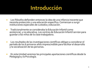 Introducción   Los filósofos defienden entonces la idea de una infancia inocente que necesita protección y una educación específica. Comienzan a surgir instituciones especiales de custodia y educación.    Tradicionalmente se consideraba la Educación Infantil como asistencial, y no educativa. Los centros de Educación Infantil servían para guardar a los niños de la clase trabajadora.  Los resultados de las investigaciones científicas obligan a considerar el período de los 6 primeros años imprescindible para facilitar el desarrollo y la socialización de las personas.  En esta Unidad veremos las principales aportaciones científicas desde la Pedagogía y la Psicología. 3