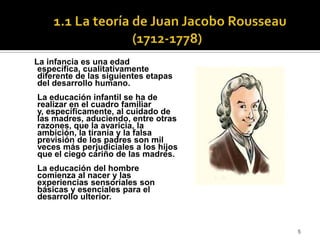  1.1 La teoría de Juan Jacobo Rousseau (1712-1778)  La infancia es una edad específica, cualitativamente diferente de las siguientes etapas del desarrollo humano.La educación infantil se ha de realizar en el cuadro familiar y, específicamente, al cuidado de las madres, aduciendo, entre otras razones, que la avaricia, la ambición, la tiranía y la falsa previsión de los padres son mil veces más perjudiciales a los hijos que el ciego cariño de las madres. La educación del hombre comienza al nacer y las experiencias sensoriales son básicas y esenciales para el desarrollo ulterior.  5