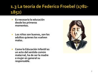 1.3 La teoría de Federico Froebel (1782-1852) Es necesaria la educación desde los primeros momentos.Los niños son buenos, son los adultos quienes los vuelven malos.Como la Educación Infantil es un acto del sentido común maternal, ha de ser la madre o mujer en general su responsable. 7