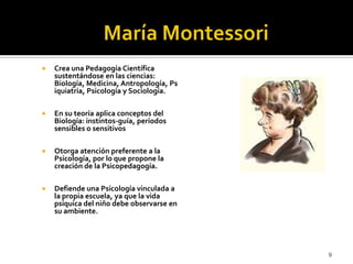 María Montessori Crea una Pedagogía Científica sustentándose en las ciencias: Biología, Medicina, Antropología, Psiquiatría, Psicología y Sociología.En su teoría aplica conceptos del Biología: instintos-guía, períodos sensibles o sensitivosOtorga atención preferente a la Psicología, por lo que propone la creación de la Psicopedagogía.Defiende una Psicología vinculada a la propia escuela, ya que la vida psíquica del niño debe observarse en su ambiente. 9
