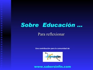 Sobre  Educación … Para reflexionar www.sabersinfin.com Una contribución para la comunidad de: 