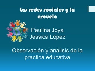 Las redes sociales y la
escuela
Paulina Joya
Jessica López
Observación y análisis de la
practica educativa
 