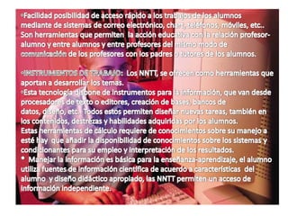 La nueva tecnología aportan a la didáctica (escolar) con la enseñanza a través de posibilidades de significación que obligan a buscar nuevos caminos didácticos con una acción reflexiva para un apoyo en modelos metodológicos, y que esta es la base por el diseño de los contenidos y objetivos, etc..2.-   CONTENIDO.2.-  Funciones:Los NNTT. (Nuevas Tecnologías) son canales que utilizan medios, como el ordenador y este emplea códigos y sistemas de expresión y cualidades comunicativas , como los multimedia e hipermedia.