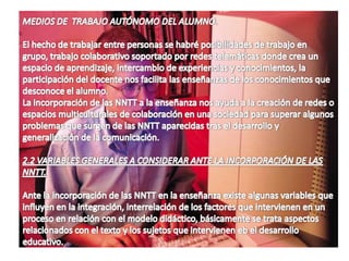 *   En otro aspecto es la disponibilidad  de bases y bancos de datos de la vida académica comparativa, evolutiva, histórica, etc.. Y en periodos cortos.Desde otro punto de vista los NNTT, hacen posible en la investigación la utilización de los equipos multinacionales, multiprofesionales y multiculturales se constituyen un apoyo para que la investigación se desarrolle sin la  presencialida  física ya que por medio de la red podemos desarrollar nuestra  investigación.c).-   DOCENCIA.En esta fase el interés de los NNTT , es didáctico donde se contempla cuatros aspectos:*COMO MEDIOS DE  GESTIÓN Y CONTROL.  Se trata de funciones  contempladas en los centros educativos para la realización de tareas de los docentes,  en primer lugar actualización, acceso a la información científica, técnica sobre su campo específico del trabajo.