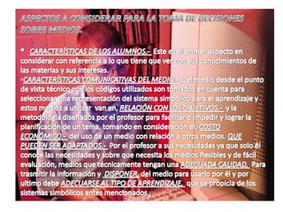 Forma rápida, ágil y económicas, los libros de texto son una completa biblioteca tradicional.MEDIOS DIDÁCTICOS.Nos referimos aquí a loa posibilidad que tiene estas tecnologías para facilitar la comunicación, la acción didáctica diseñado por los docentes como medios para presentación de la información, medios para la ampliación de la comunicación, medios de evaluación y medios de trabajo autónomo del alumno.Medios de información es un canal donde se permite la transmisión de contenidos entre el emisor (profesor, autor del documento de información, etc.. Y el receptor alumno, profesor- profesor, alumno-alumno, etc.. Y se ven influenciados por las tecnologías.El espacio escolar es el espacio de comunicación-enseñanza, donde intercambian información-aprendizaje, a través de virtudes de comunicación permanente, esta situación nos permite pensar en nuevos modelos comunicativos, modelos didácticos por medio de intercambio de experiencias entre sujetos ya sea formal o informal.