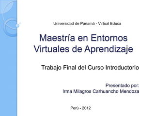 Universidad de Panamá - Virtual Educa



 Maestría en Entornos
Virtuales de Aprendizaje
 Trabajo Final del Curso Introductorio

                             Presentado por:
          Irma Milagros Carhuancho Mendoza


              Perú - 2012
 